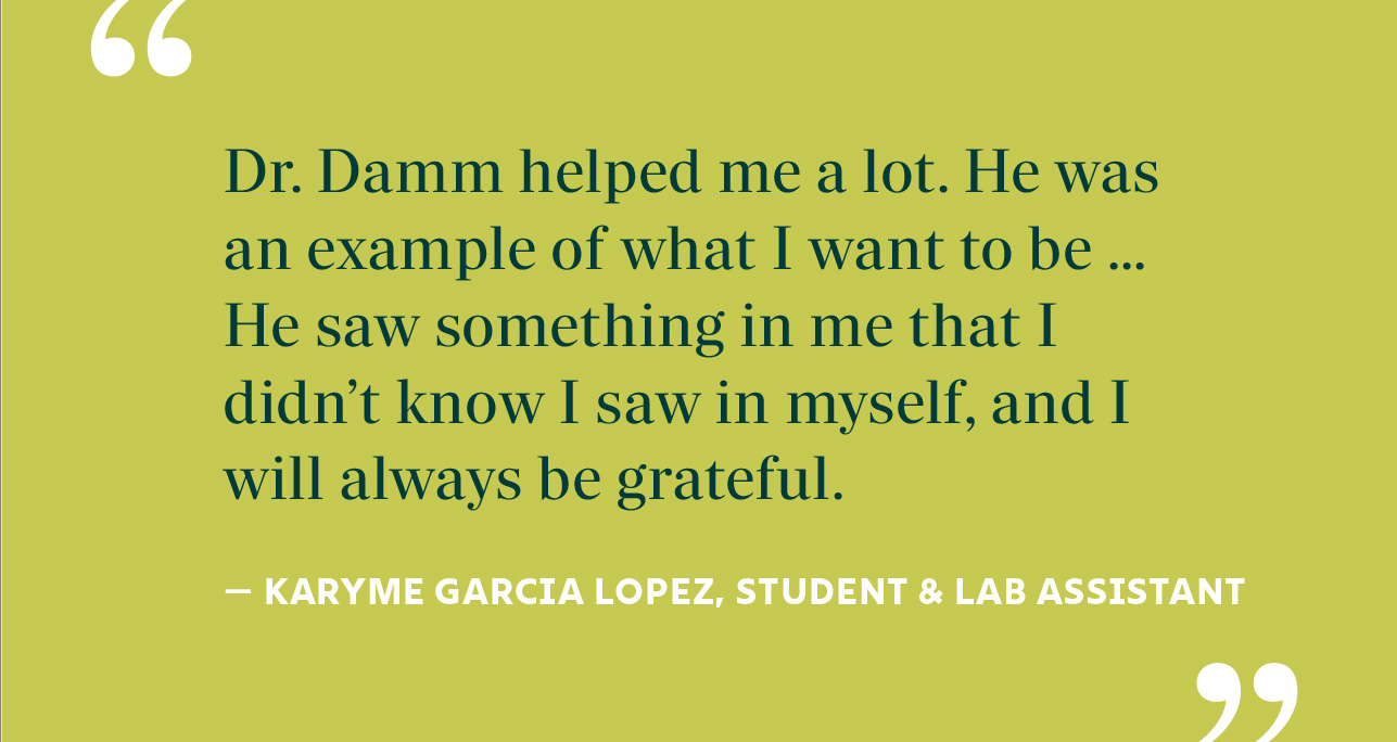 Dr. Damm helped me a lot. He was an example of what I want to be ... He saw something in me that I didn’t know I saw in myself, and I will always be grateful. — KARYME GARCIA LOPEZ, STUDENT & LAB ASSISTANT